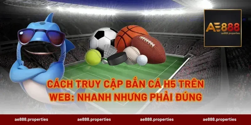 Cách truy cập bắn cá H5 trên web: nhanh nhưng phải đúng